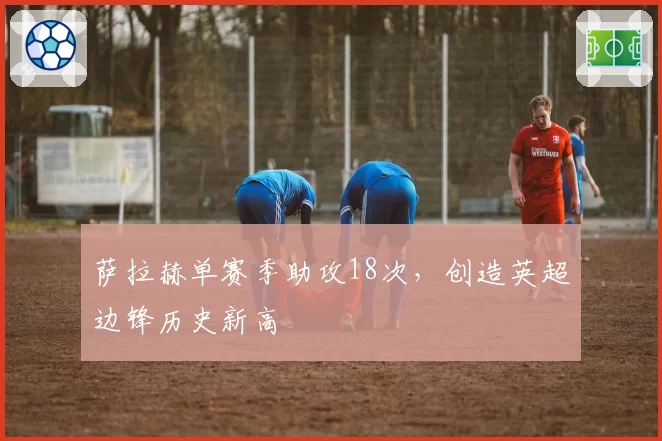 萨拉赫单赛季助攻18次,创造英超边锋历史新高