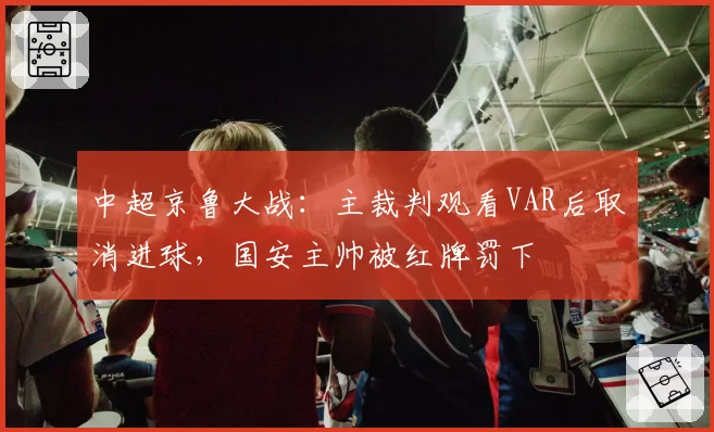 中超京鲁大战:主裁判观看VAR后取消进球,国安主帅被红牌罚下