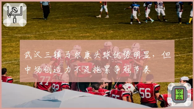 武汉三镇马尔康头球优势明显,但中场创造力不足拖累争冠节奏