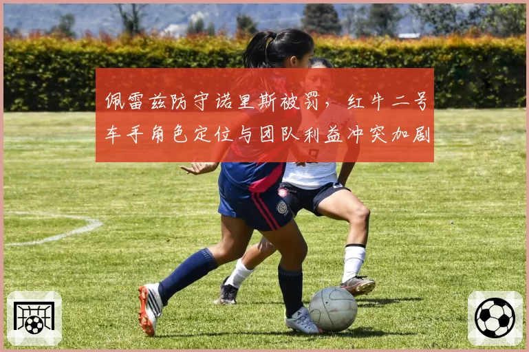 佩雷兹防守诺里斯被罚，红牛二号车手角色定位与团队利益冲突加剧