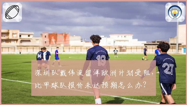 深圳队戴伟浚留洋欧洲计划受阻，比甲球队报价未达预期怎么办？