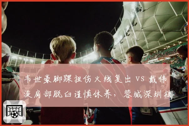 韦世豪脚踝扭伤火线复出 vs 戴伟浚肩部脱臼谨慎休养,蓉城深圳核心伤后态度迥异