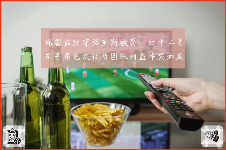 佩雷兹防守诺里斯被罚，红牛二号车手角色定位与团队利益冲突加剧