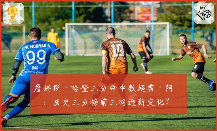 詹姆斯·哈登三分命中数超雷·阿伦，历史三分榜前三将迎新变化？