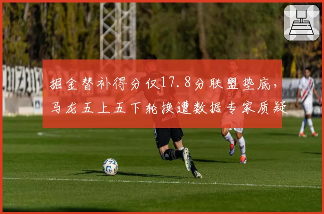 掘金替补得分仅17.8分联盟垫底,马龙五上五下轮换遭数据专家质疑