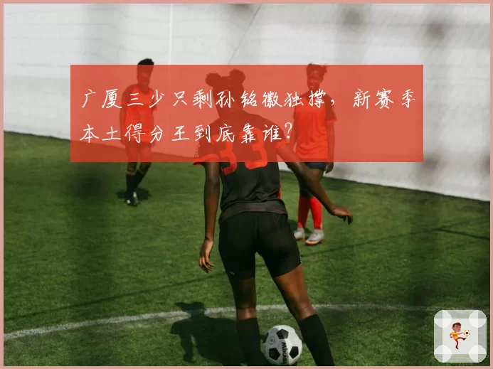 广厦三少只剩孙铭徽独撑,新赛季本土得分王到底靠谁?