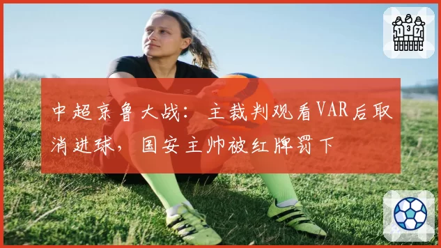 中超京鲁大战：主裁判观看VAR后取消进球，国安主帅被红牌罚下