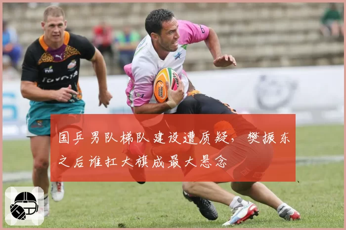 国乒男队梯队建设遭质疑，樊振东之后谁扛大旗成最大悬念