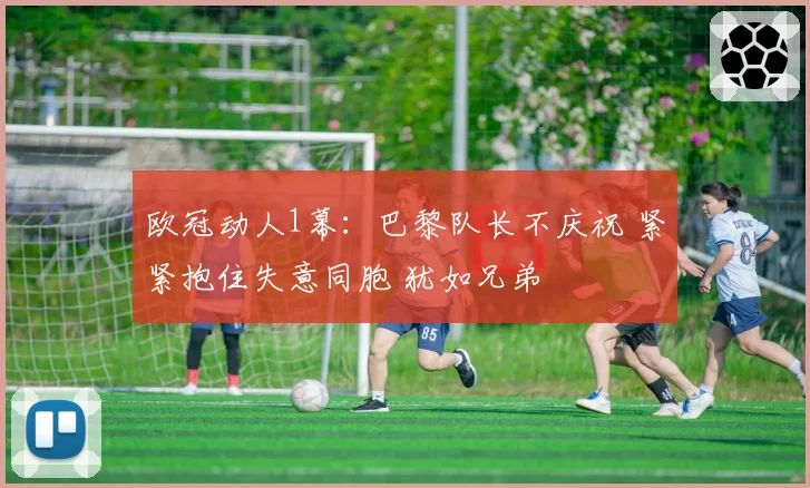 欧冠动人1幕:巴黎队长不庆祝 紧紧抱住失意同胞 犹如兄弟