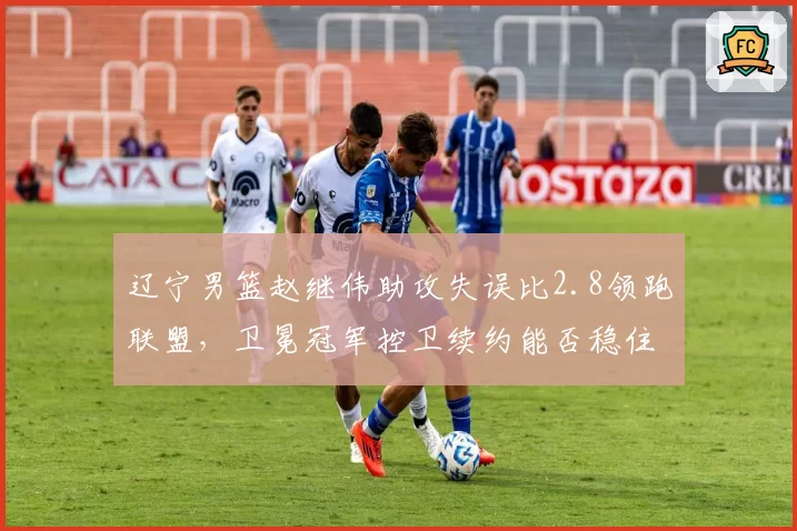 辽宁男篮赵继伟助攻失误比2.8领跑联盟，卫冕冠军控卫续约能否稳住争冠根基？