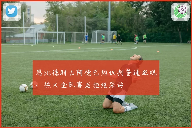 恩比德肘击阿德巴约仅判普通犯规，热火全队赛后拒绝采访