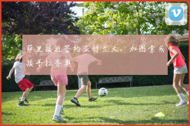 萨里接近签约亚特兰大，加图索或接手拉齐奥
