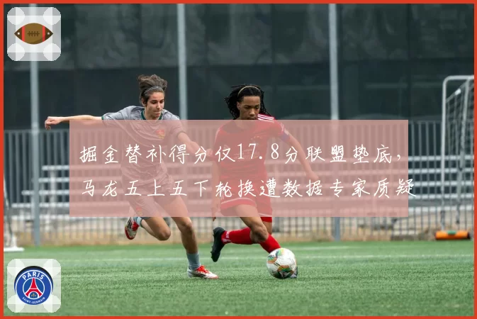 掘金替补得分仅17.8分联盟垫底,马龙五上五下轮换遭数据专家质疑