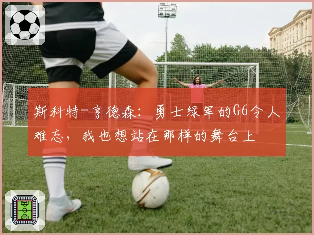 斯科特-亨德森：勇士绿军的G6令人难忘，我也想站在那样的舞台上