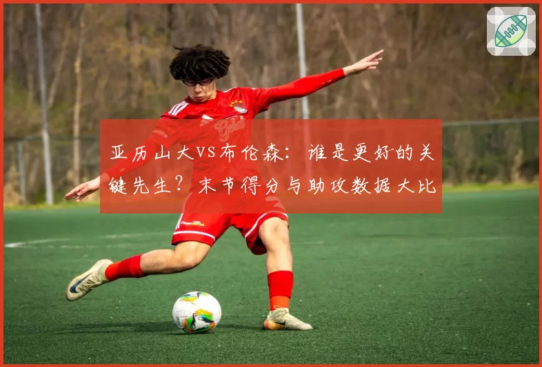 亚历山大vs布伦森：谁是更好的关键先生？末节得分与助攻数据大比拼