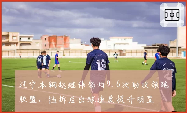 辽宁本钢赵继伟场均9.6次助攻领跑联盟，挡拆后出球速度提升明显