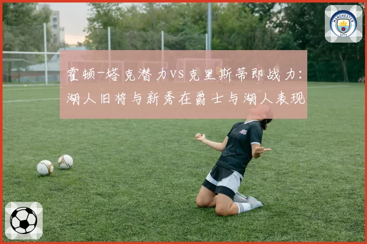 霍顿-塔克潜力vs克里斯蒂即战力:湖人旧将与新秀在爵士与湖人表现对比