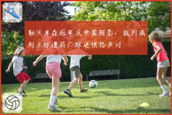 勒沃库森冠军庆典蒙阴影,裁判漏判点球遭药厂球迷愤怒声讨