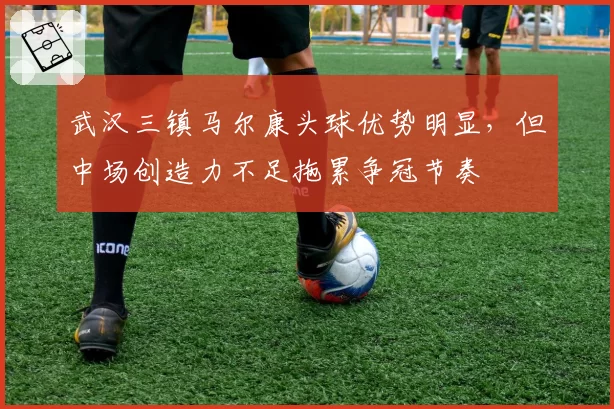 武汉三镇马尔康头球优势明显,但中场创造力不足拖累争冠节奏