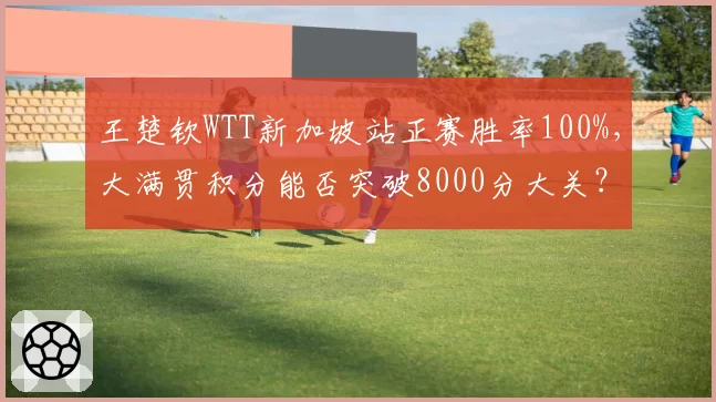 王楚钦WTT新加坡站正赛胜率100%，大满贯积分能否突破8000分大关？