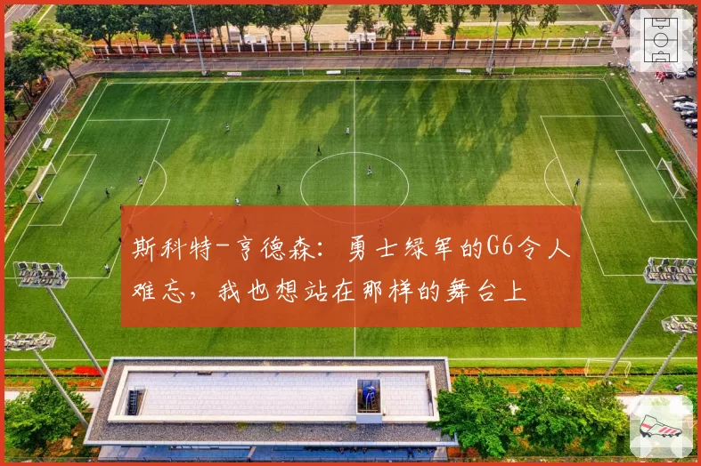 斯科特-亨德森：勇士绿军的G6令人难忘，我也想站在那样的舞台上