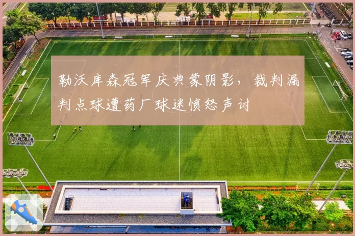 勒沃库森冠军庆典蒙阴影,裁判漏判点球遭药厂球迷愤怒声讨