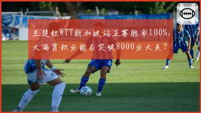 王楚钦WTT新加坡站正赛胜率100%，大满贯积分能否突破8000分大关？