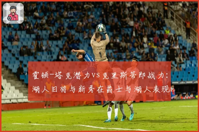 霍顿-塔克潜力vs克里斯蒂即战力:湖人旧将与新秀在爵士与湖人表现对比