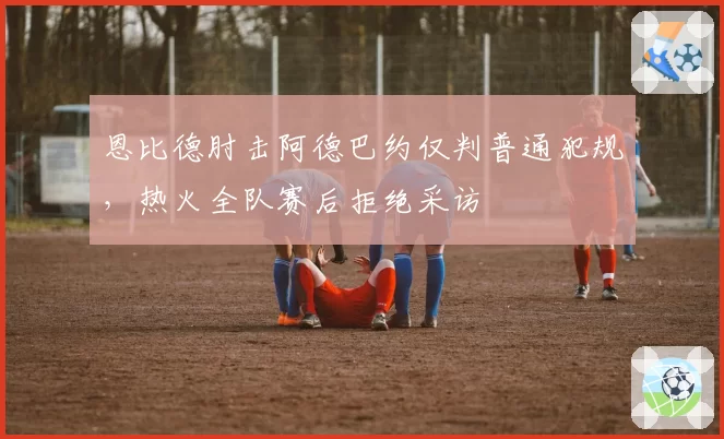 恩比德肘击阿德巴约仅判普通犯规，热火全队赛后拒绝采访