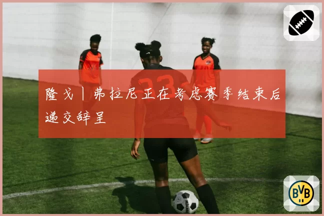 隆戈丨弗拉尼正在考虑赛季结束后递交辞呈