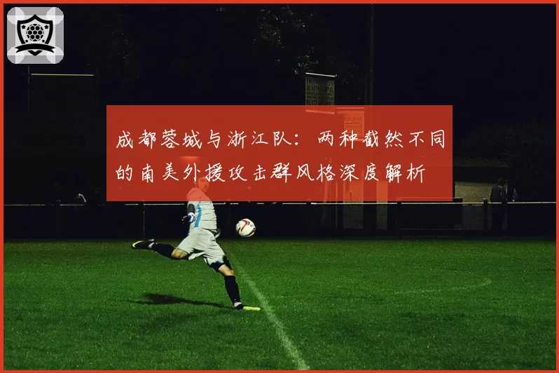 成都蓉城与浙江队:两种截然不同的南美外援攻击群风格深度解析