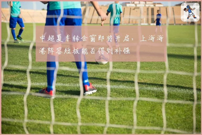 中超夏季转会窗即将开启,上海海港阵容短板能否得到补强