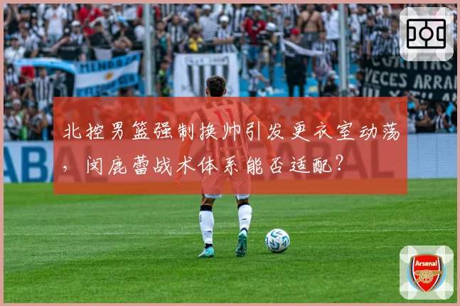 北控男篮强制换帅引发更衣室动荡，闵鹿蕾战术体系能否适配？
