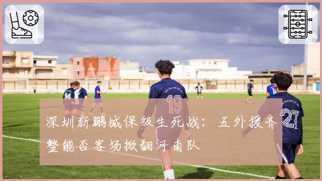 深圳新鹏城保级生死战：五外援齐整能否客场掀翻河南队