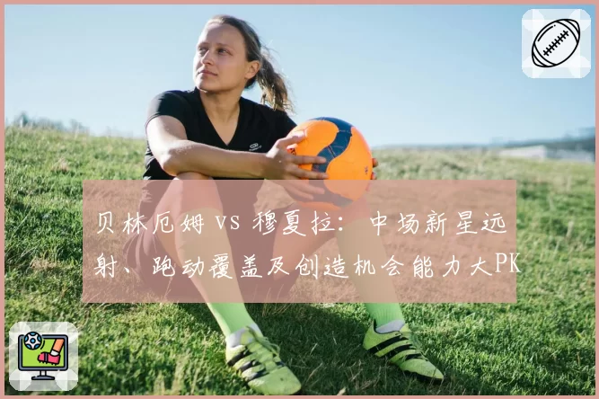 贝林厄姆 vs 穆夏拉：中场新星远射、跑动覆盖及创造机会能力大PK