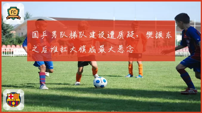 国乒男队梯队建设遭质疑，樊振东之后谁扛大旗成最大悬念