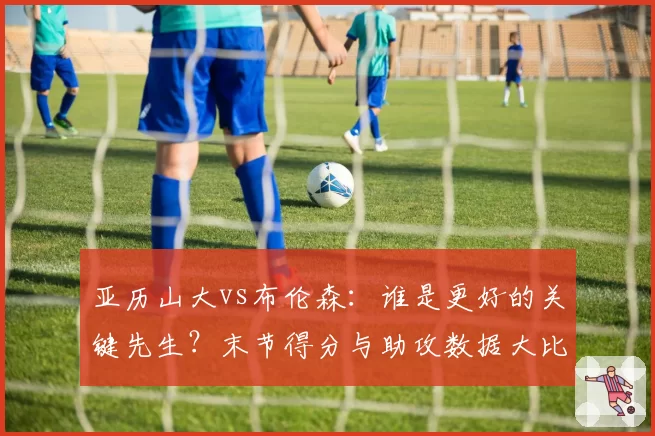 亚历山大vs布伦森：谁是更好的关键先生？末节得分与助攻数据大比拼