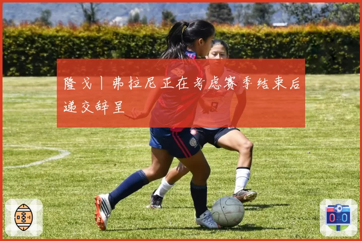 隆戈丨弗拉尼正在考虑赛季结束后递交辞呈