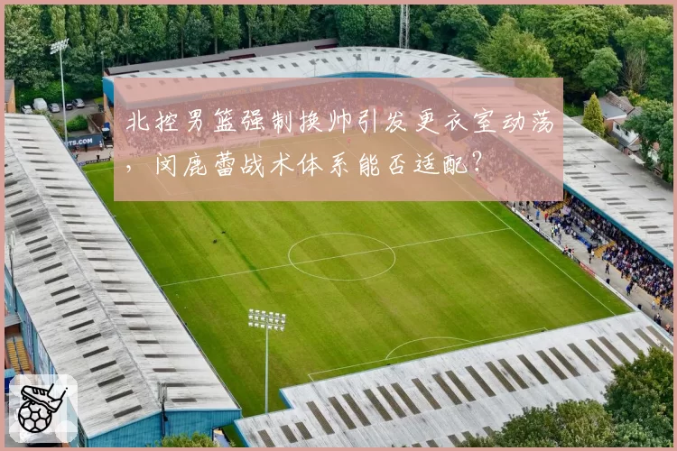 北控男篮强制换帅引发更衣室动荡，闵鹿蕾战术体系能否适配？