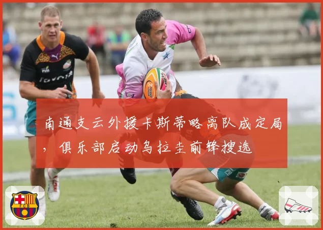 南通支云外援卡斯蒂略离队成定局，俱乐部启动乌拉圭前锋搜选